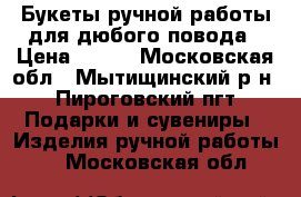 Букеты ручной работы для дюбого повода › Цена ­ 450 - Московская обл., Мытищинский р-н, Пироговский пгт Подарки и сувениры » Изделия ручной работы   . Московская обл.